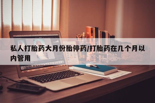 堕胎药使用私人打胎药大月份胎停药/打胎药在几个月以内管用