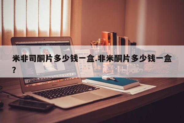 堕胎药使用米非司酮片多少钱一盒.非米酮片多少钱一盒？