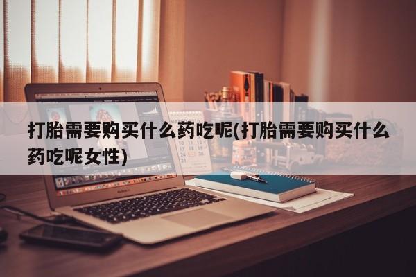 堕胎药使用打胎需要购买什么药吃呢(打胎需要购买什么药吃呢女性)