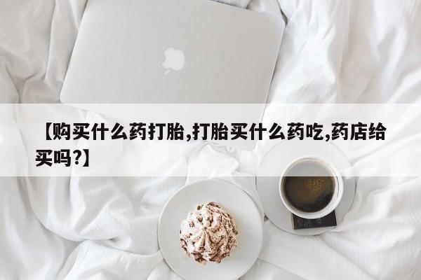 堕胎药使用【购买什么药打胎,打胎买什么药吃,药店给买吗?】