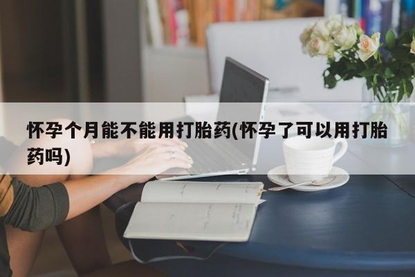 堕胎药使用怀孕个月能不能用打胎药(怀孕了可以用打胎药吗)