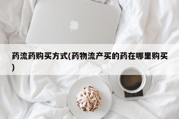 堕胎药使用药流药购买方式(药物流产买的药在哪里购买)