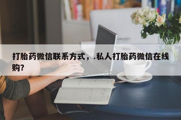 堕胎药使用打胎药微信联系方式，.私人打胎药微信在线购？