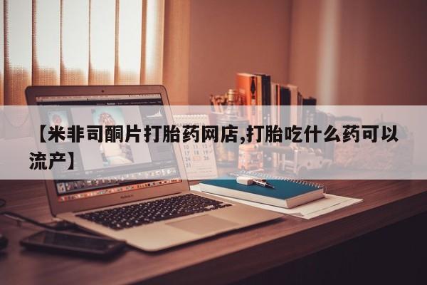 堕胎药使用【米非司酮片打胎药网店,打胎吃什么药可以流产】